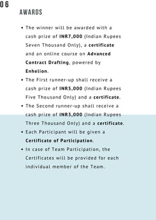 AWARDS
The winner will be awarded with a
cash prize of INR7,000 (Indian Rupees
Seven Thousand Only), a certificate
and an online course on Advanced
Contract Drafting, powered by
Enhelion.
The First runner-up shall receive a
cash prize of INR5,000 (Indian Rupees
Five Thousand Only) and a certificate.
The Second runner-up shall receive a
cash prize of INR3,000 (Indian Rupees
Three Thousand Only) and a certificate.
Each Participant will be given a
Certificate of Participation.
In case of Team Participation, the
Certificates will be provided for each
individual member of the Team.
0 6
 