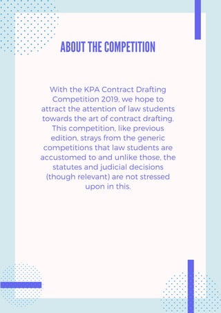ABOUT THE COMPETITION
With the KPA Contract Drafting
Competition 2019, we hope to
attract the attention of law students
towards the art of contract drafting.
This competition, like previous
edition, strays from the generic
competitions that law students are
accustomed to and unlike those, the
statutes and judicial decisions
(though relevant) are not stressed
upon in this.
 