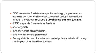  CDC enhances Pakistan’s capacity to design, implement, and
evaluate comprehensive tobacco control policy interventions
through the Global Tobacco Surveillance System (GTSS).
 GTSS supports 3 surveys in Pakistan:
 one for youth,
 one for health professionals,
 and one for school personnel.
 Survey data is used for tobacco control policies, which ultimately
can impact other health outcomes.
 