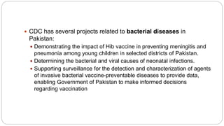  CDC has several projects related to bacterial diseases in
Pakistan:
 Demonstrating the impact of Hib vaccine in preventing meningitis and
pneumonia among young children in selected districts of Pakistan.
 Determining the bacterial and viral causes of neonatal infections.
 Supporting surveillance for the detection and characterization of agents
of invasive bacterial vaccine-preventable diseases to provide data,
enabling Government of Pakistan to make informed decisions
regarding vaccination
 