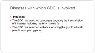 Diseases with which CDC is involved
1. Influenza:
 The CDC has launched campaigns targeting the transmission
of influenza, including the H1N1 swine flu.
 The CDC has launched websites including [flu.gov] to educate
people in proper hygiene.
 