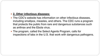  2. Other infectious diseases:
 The CDC's website has information on other infectious diseases,
including smallpox, measles, and others. The CDC runs a program
that protects the public from rare and dangerous substances such
as anthrax and the Ebola virus.
 The program, called the Select Agents Program, calls for
inspections of labs in the U.S. that work with dangerous pathogens.
 