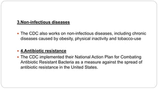 3.Non-infectious diseases
 The CDC also works on non-infectious diseases, including chronic
diseases caused by obesity, physical inactivity and tobacco-use
 4.Antibiotic resistance
 The CDC implemented their National Action Plan for Combating
Antibiotic Resistant Bacteria as a measure against the spread of
antibiotic resistance in the United States.
 