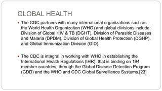 GLOBAL HEALTH
 The CDC partners with many international organizations such as
the World Health Organization (WHO) and global divisions include:
Division of Global HIV & TB (DGHT), Division of Parasitic Diseases
and Malaria (DPDM), Division of Global Health Protection (DGHP),
and Global Immunization Division (GID).
 The CDC is integral in working with WHO in establishing the
International Health Regulations (IHR), that is binding on 194
member countries, through the Global Disease Detection Program
(GDD) and the WHO and CDC Global Surveillance Systems.[23]
 