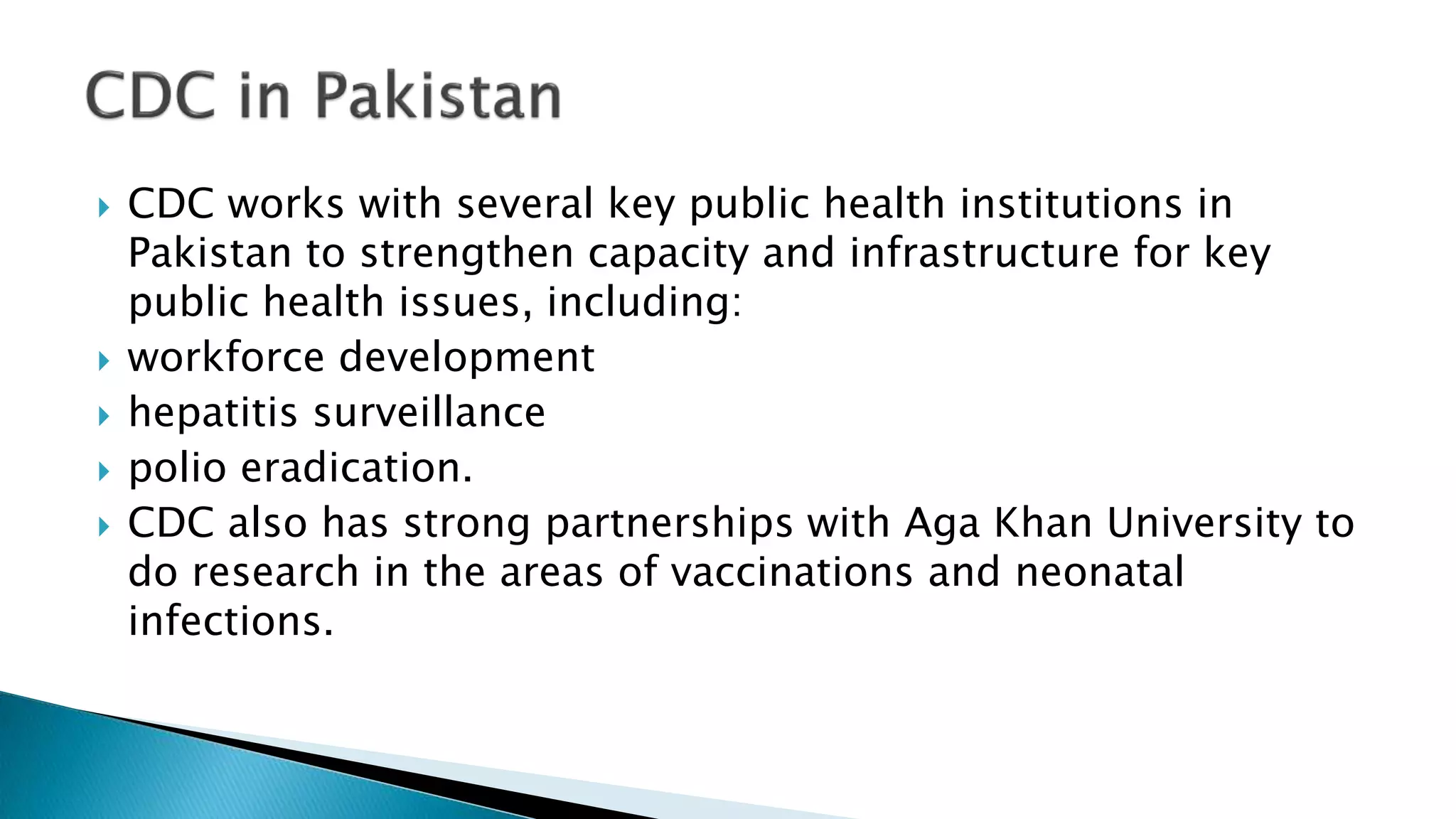  CDC works with several key public health institutions in
Pakistan to strengthen capacity and infrastructure for key
public health issues, including:
 workforce development
 hepatitis surveillance
 polio eradication.
 CDC also has strong partnerships with Aga Khan University to
do research in the areas of vaccinations and neonatal
infections.
 