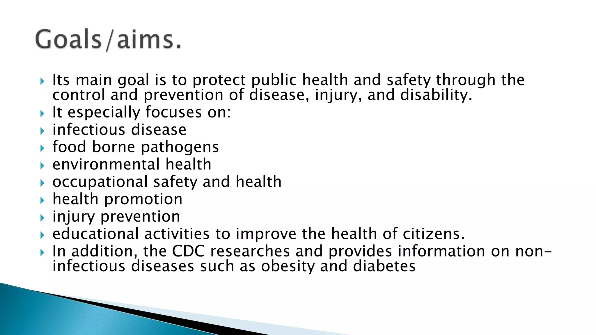  Its main goal is to protect public health and safety through the
control and prevention of disease, injury, and disability.
 It especially focuses on:
 infectious disease
 food borne pathogens
 environmental health
 occupational safety and health
 health promotion
 injury prevention
 educational activities to improve the health of citizens.
 In addition, the CDC researches and provides information on non-
infectious diseases such as obesity and diabetes
 