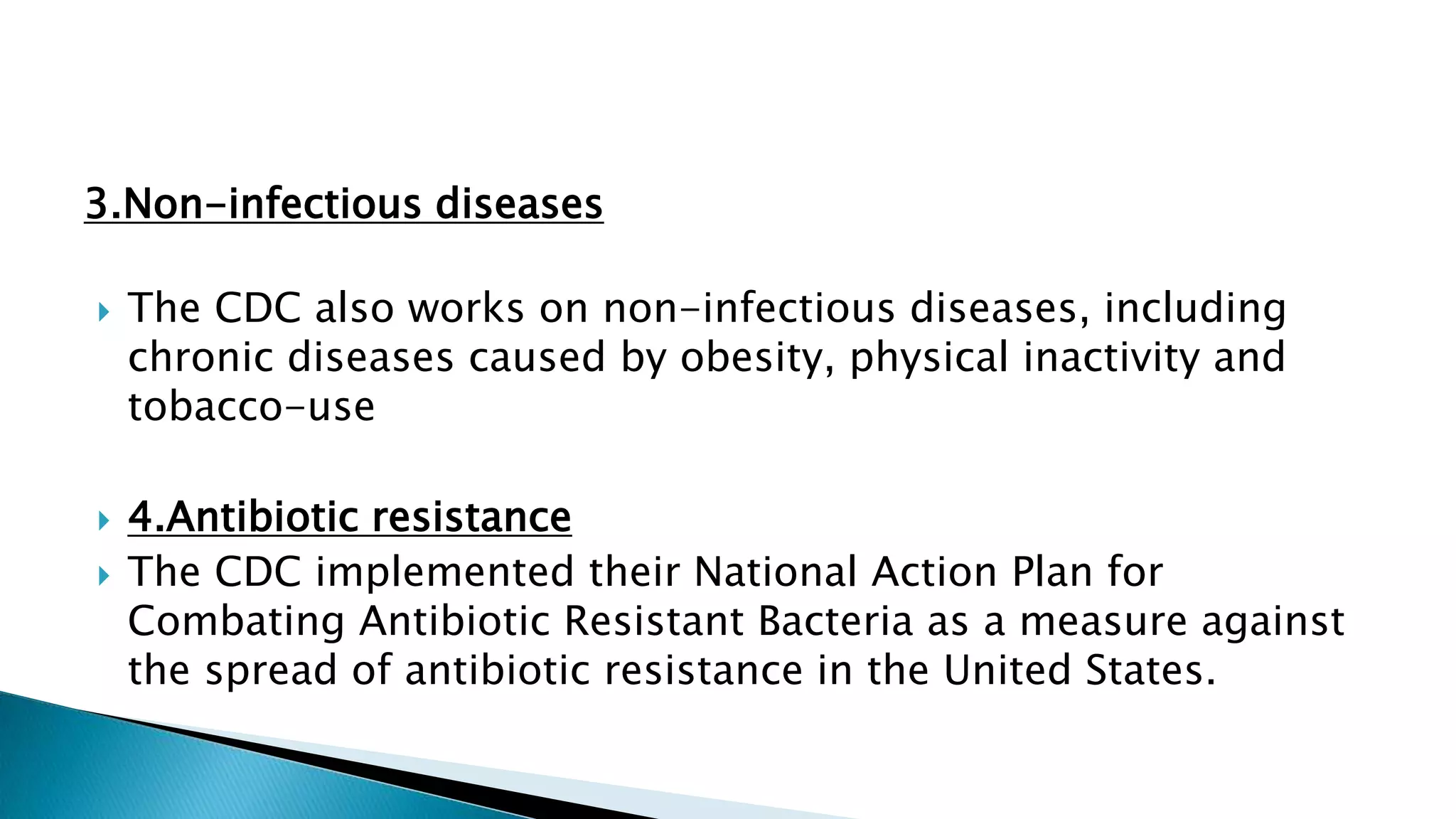 3.Non-infectious diseases
 The CDC also works on non-infectious diseases, including
chronic diseases caused by obesity, physical inactivity and
tobacco-use
 4.Antibiotic resistance
 The CDC implemented their National Action Plan for
Combating Antibiotic Resistant Bacteria as a measure against
the spread of antibiotic resistance in the United States.
 