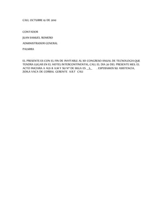 CALI, OCTUBRE 19 DE 2010
CONTADOR
JUAN SAMUEL ROMERO
ADMINISTRADOR GENERAL
PALMIRA
EL PRESENTE ES CON EL FIN DE INVITARLE AL XII CONGRESO ANUAL DE TECNOLOGIA QUE
TENDRA LUGAR EN EL HOTEL INTERCONTINENTAL, CALI, EL DIA 20 DEL PRESENTE MES. EL
ACTO INICIARA A ALS 8 A.M Y SU Nº DE SILLA ES __5__ . ESPERAMOS SU ASISTENCIA,
ZOILA VACA DE CORRAL GERENTE A.R.T CALI
 