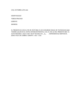 CALI, OCTUBRE 19 DE 2010
ODONTOLOGO
TERESA PINCHAO
GERENTE
MOMPOS
EL PRESENTE ES CON EL FIN DE INVITARLE AL XII CONGRESO ANUAL DE TECNOLOGIA QUE
TENDRA LUGAR EN EL HOTEL INTERCONTINENTAL, CALI, EL DIA 20 DEL PRESENTE MES. EL
ACTO INICIARA A ALS 8 A.M Y SU Nº DE SILLA ES __15__ . ESPERAMOS SU ASISTENCIA,
ZOILA VACA DE CORRAL GERENTE A.R.T CALI
 