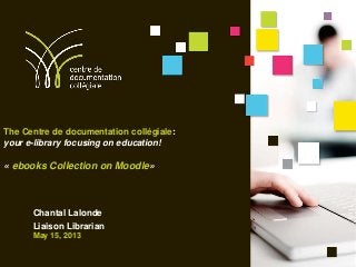 The Centre de documentation collégiale:
your e-library focusing on education!
« ebooks Collection on Moodle»
Chantal Lalonde
Liaison Librarian
May 15, 2013
 