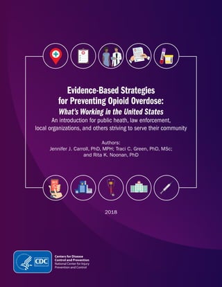 Evidence-Based Strategies
for Preventing Opioid Overdose:
What’s Working in the United States
An introduction for public heath, law enforcement,
local organizations, and others striving to serve their community
Authors:
Jennifer J. Carroll, PhD, MPH; Traci C. Green, PhD, MSc;
and Rita K. Noonan, PhD
2018
 