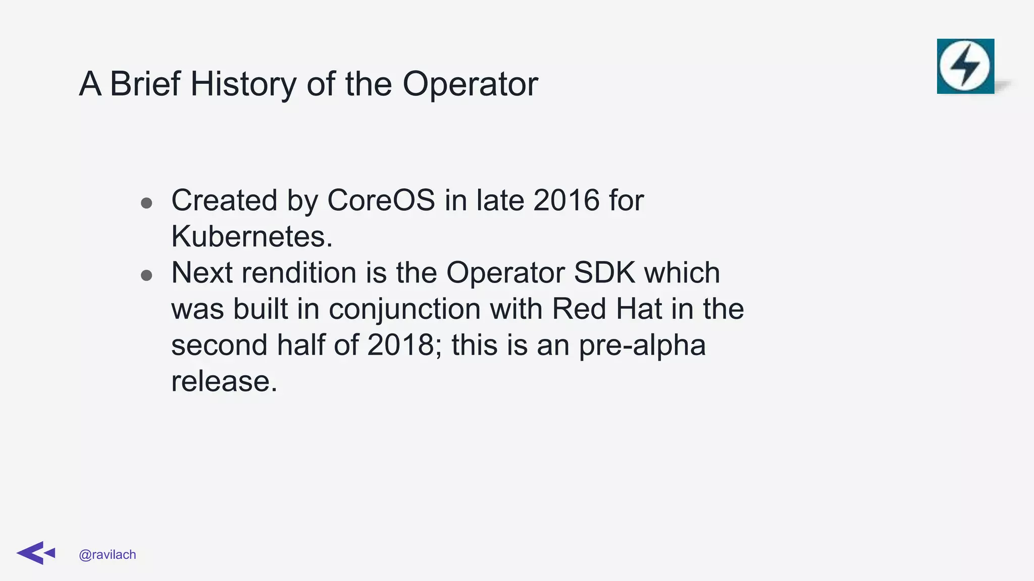 A Brief History of the Operator
@ravilach
● Created by CoreOS in late 2016 for
Kubernetes.
● Next rendition is the Operator SDK which
was built in conjunction with Red Hat in the
second half of 2018; this is an pre-alpha
release.
 