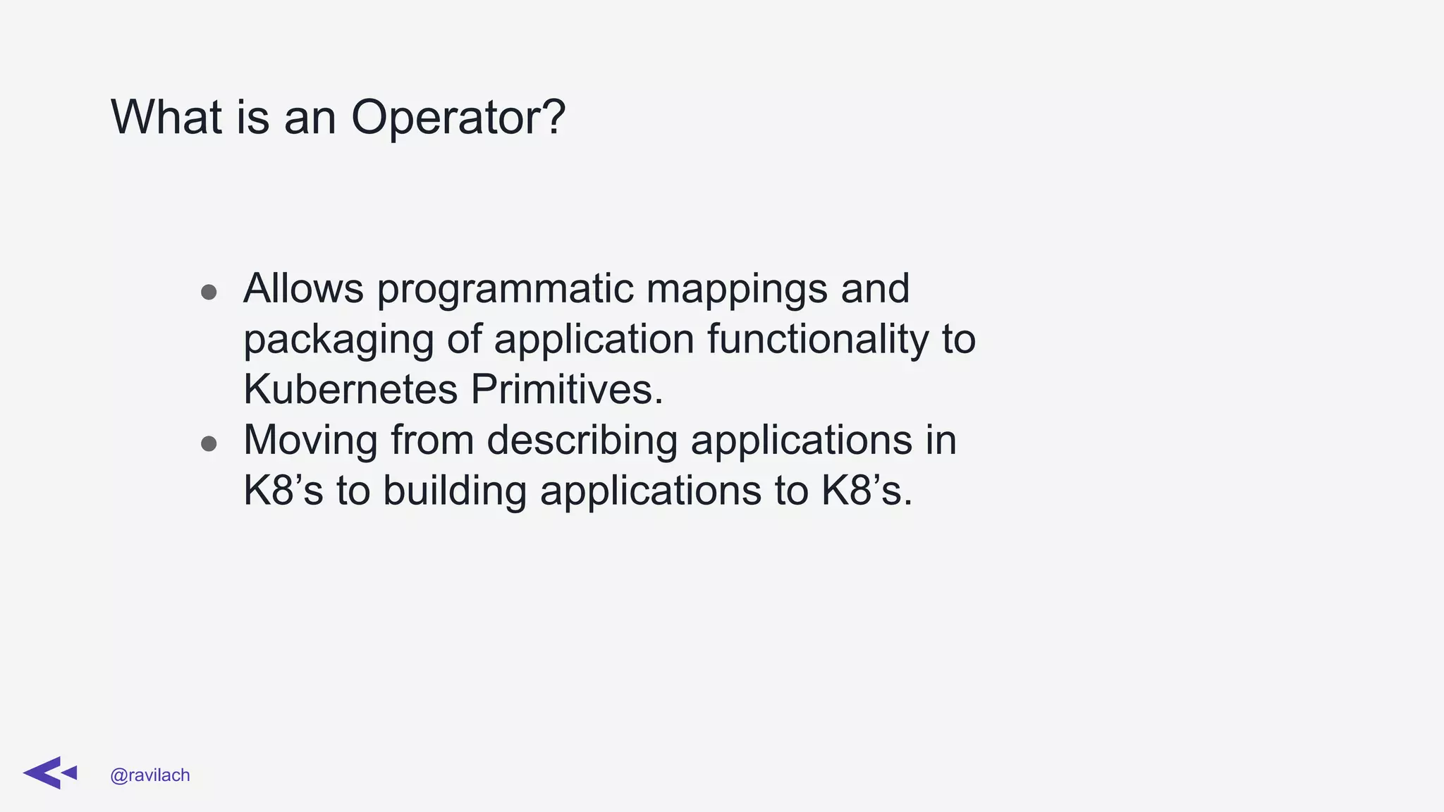 What is an Operator?
@ravilach
● Allows programmatic mappings and
packaging of application functionality to
Kubernetes Primitives.
● Moving from describing applications in
K8’s to building applications to K8’s.
 
