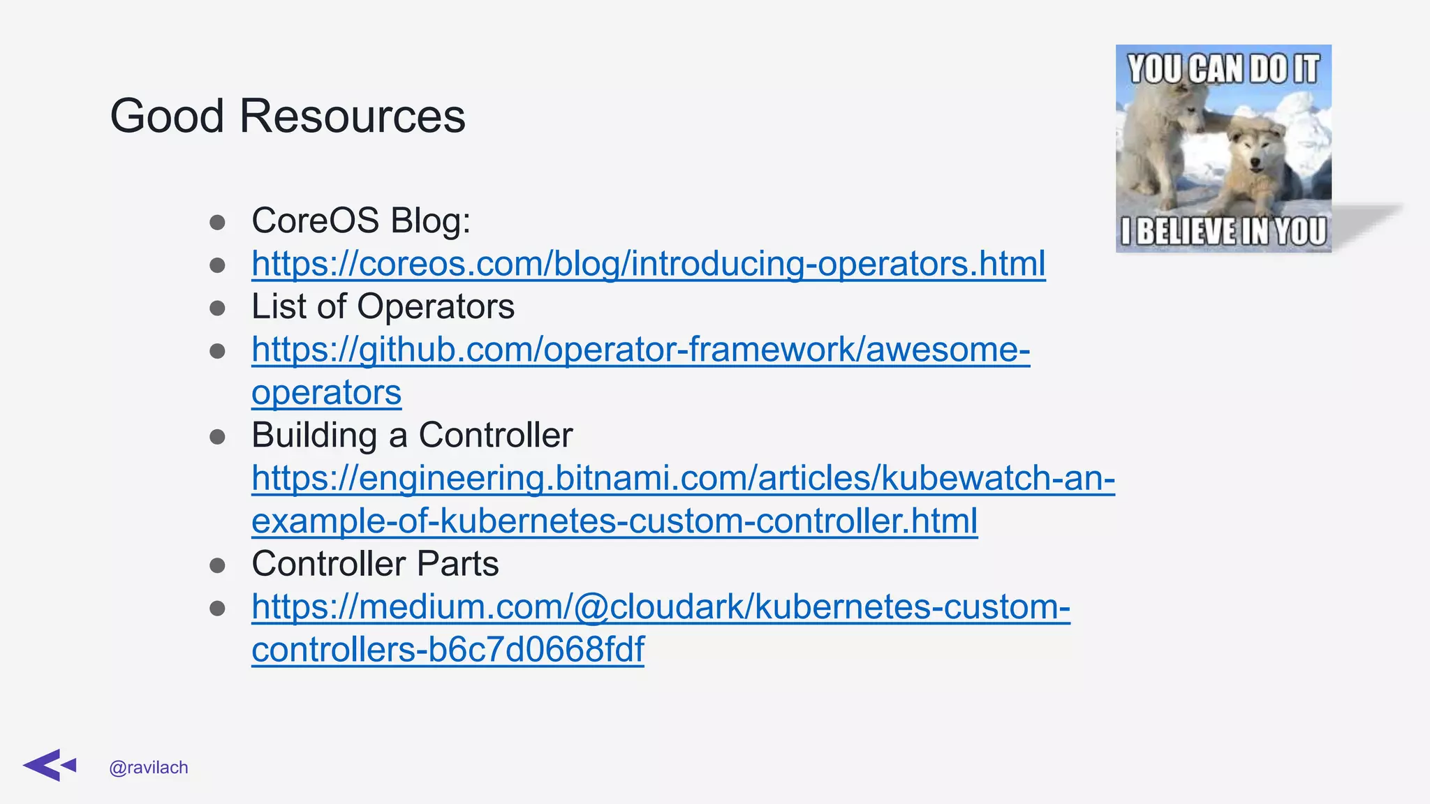 Good Resources
@ravilach
● CoreOS Blog:
● https://coreos.com/blog/introducing-operators.html
● List of Operators
● https://github.com/operator-framework/awesome-
operators
● Building a Controller
https://engineering.bitnami.com/articles/kubewatch-an-
example-of-kubernetes-custom-controller.html
● Controller Parts
● https://medium.com/@cloudark/kubernetes-custom-
controllers-b6c7d0668fdf
 