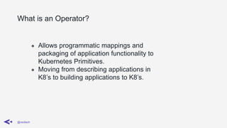 What is an Operator?
@ravilach
● Allows programmatic mappings and
packaging of application functionality to
Kubernetes Primitives.
● Moving from describing applications in
K8’s to building applications to K8’s.
 