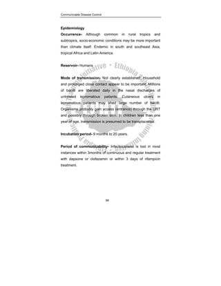 Communicable Disease Control
88
Epidemiology
Occurrence- Although common in rural tropics and
subtropics, socio-economic conditions may be more important
than climate itself. Endemic in south and southeast Asia,
tropical Africa and Latin America.
Reservoir- Humans
Mode of transmission- Not clearly established. Household
and prolonged close contact appear to be important. Millions
of bacilli are liberated daily in the nasal discharges of
untreated lepromatous patients. Cutaneous ulcers in
lepromatous patients may shed large number of bacilli.
Organisms probably gain access (entrance) through the URT
and possibly through broken skin. In children less than one
year of age, transmission is presumed to be transplacental.
Incubation period- 9 months to 20 years.
Period of communicability- Infectiousness is lost in most
instances within 3months of continuous and regular treatment
with dapsone or clofazamin or within 3 days of rifampicin
treatment.
 