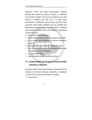 Communicable Disease Control
2
organisms. These are called communicable diseases,
because they spread from person to person, or sometimes
from animals to people. They occur at all ages but are most
serious in childhood and they are to a great extent
preventable. In developed countries where they have been
prevented, other health conditions such as accidents and
degenerative diseases become the most common. Therefore,
communicable diseases remain very important in developing
countries because:
ƒ Many of them are very common
ƒ Some of them are serious and cause death and disability
ƒ Some of them cause widespread out breaks of disease or
epidemics
ƒ Most of them are preventable by fairly simple means.
ƒ Poor socio-economic status of the individuals makes them
vulnerable to a variety of diseases
ƒ Low educational status
ƒ Lack of access to modern health care service
1.2 Epidemiology and Scope of Communicable
Diseases in Ethiopia
During the past 70 years, there has been a dramatic fall in the
incidence of infectious diseases, particularly in developed
countries. This is due to severeal factors including:
ƒ Immunization
 