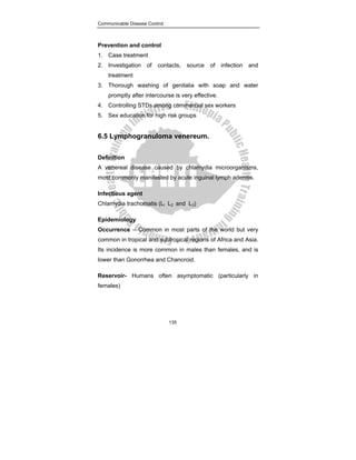 Communicable Disease Control
135
Prevention and control
1. Case treatment
2. Investigation of contacts, source of infection and
treatment
3. Thorough washing of genitalia with soap and water
promptly after intercourse is very effective.
4. Controlling STDs among commercial sex workers
5. Sex education for high risk groups
6.5 Lymphogranuloma venereum.
Definition
A venereal disease caused by chlamydia microorganisms,
most commonly manifested by acute inguinal lymph adenitis.
Infectious agent
Chlamydia trachomatis (Ll L2 and L3)
Epidemiology
Occurrence – Common in most parts of the world but very
common in tropical and subtropical regions of Africa and Asia.
Its incidence is more common in males than females, and is
lower than Gonorrhea and Chancroid.
Reservoir- Humans often asymptomatic (particularly in
females)
 
