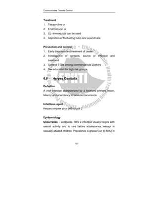 Communicable Disease Control
137
Treatment
1. Tetracycline or
2. Erythromycin or
3. Co -trimoxazole can be used
4. Aspiration of fluctuating bubo and wound care
Prevention and control
1. Early diagnosis and treatment of cases
2. Investigation of contacts, source of infection and
treatment
3. Controll STDs among commercial sex workers
4. Sex education for high risk groups
6.6 Herpes Genitalia
Definition
A viral infection characterized by a localized primary lesion,
latency and a tendency to localized recurrence.
Infectious agent
Herpes simplex virus (HSv) type 2
Epidemiology
Occurrence – worldwide. HSV 2 infection usually begins with
sexual activity and is rare before adolescence, except in
sexually abused children. Prevalence is greater (up to 60%) in
 