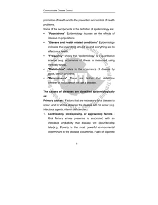 Communicable Disease Control
5
promotion of health and to the prevention and control of health
problems.
Some of the components in the definition of epidemiology are:
ƒ "Populations” Epidemiology focuses on the effects of
disease on populations
ƒ "Disease and health related conditions” Epidemiology
indicates that everything around us and everything we do
affects our health.
ƒ "Frequency" shows that “epidemiology” is a quantitative
science (e.g. occurrence of illness is measured using
morbidity rates).
ƒ "Distribution" refers to the occurrence of disease by
place, person and time.
ƒ "Determinants” These are factors that determine
whether or not a person will get a disease.
The causes of diseases are classified epidemiologically
as:
Primary causes - Factors that are necessary for a disease to
occur, and in whose absence the disease will not occur (e.g.
infectious agents, vitamin deficiencies).
1. Contributing, predisposing, or aggravating factors -
Risk factors whose presence is associated with an
increased probability that disease will occur/develop
later(e.g. Poverty is the most powerful environmental
determinant in the disease occurrence, Habit of cigarette
 