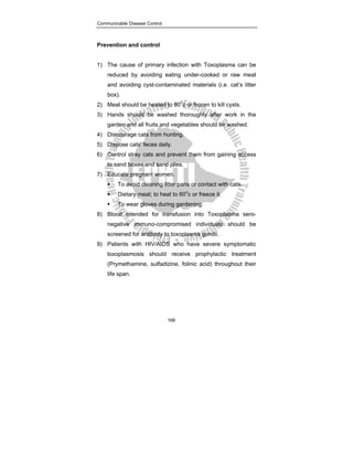 Communicable Disease Control
168
Prevention and control
1) The cause of primary infection with Toxoplasma can be
reduced by avoiding eating under-cooked or raw meat
and avoiding cyst-contaminated materials (i.e. cat’s litter
box).
2) Meat should be heated to 600
c or frozen to kill cysts.
3) Hands should be washed thoroughly after work in the
garden and all fruits and vegetables should be washed.
4) Discourage cats from hunting.
5) Dispose cats’ feces daily.
6) Control stray cats and prevent them from gaining access
to sand boxes and sand piles.
7) Educate pregnant women.
ƒ To avoid cleaning litter pans or contact with cats.
ƒ Dietary meat; to heat to 60o
c or freeze it.
ƒ To wear gloves during gardening.
8) Blood intended for transfusion into Toxoplasma sero-
negative immuno-compromised individuals should be
screened for antibody to toxoplasma gondii.
9) Patients with HIV/AIDS who have severe symptomatic
toxoplasmosis should receive prophylactic treatment
(Prymethamine, sulfadizine, folinic acid) throughout their
life span.
 