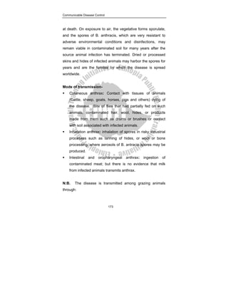 Communicable Disease Control
173
at death. On exposure to air, the vegetative forms sporulate,
and the spores of B. anthracis, which are very resistant to
adverse environmental conditions and disinfections, may
remain viable in contaminated soil for many years after the
source animal infection has terminated. Dried or processed
skins and hides of infected animals may harbor the spores for
years and are the fomites by which the disease is spread
worldwide.
Mode of transmission-
ƒ Cutaneous anthrax: Contact with tissues of animals
(Cattle, sheep, goats, horses, pigs and others) dying of
the disease. Bite of flies that had partially fed on such
animals, contaminated hair, wool, hides, or products
made from them such as drums or brushes or contact
with soil associated with infected animals.
ƒ Inhalation anthrax: inhalation of spores in risky industrial
processes such as tanning of hides, or wool or bone
processing, where aerosols of B. antracis spores may be
produced.
ƒ Intestinal and oropharyngeal anthrax: ingestion of
contaminated meat; but there is no evidence that milk
from infected animals transmits anthrax.
N:B. The disease is transmitted among grazing animals
through:
 