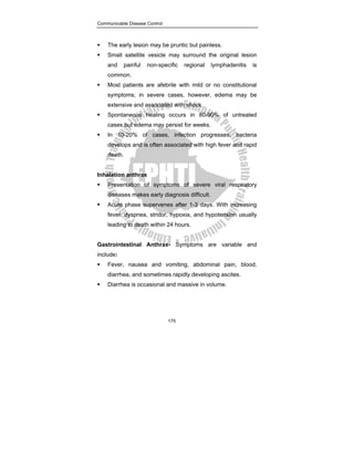 Communicable Disease Control
175
ƒ The early lesion may be pruritic but painless.
ƒ Small satellite vesicle may surround the original lesion
and painful non-specific regional lymphadenitis is
common.
ƒ Most patients are afebrile with mild or no constitutional
symptoms; in severe cases, however, edema may be
extensive and associated with shock.
ƒ Spontaneous healing occurs in 80-90% of untreated
cases but edema may persist for weeks.
ƒ In 10-20% of cases, infection progresses, bacteria
develops and is often associated with high fever and rapid
death.
Inhalation anthrax
ƒ Presentation of symptoms of severe viral respiratory
diseases makes early diagnosis difficult.
ƒ Acute phase supervenes after 1-3 days. With increasing
fever, dyspnea, stridor, hypoxia, and hypotension usually
leading to death within 24 hours.
Gastrointestinal Anthrax- Symptoms are variable and
include:
ƒ Fever, nausea and vomiting, abdominal pain, blood,
diarrhea, and sometimes rapidly developing ascites.
ƒ Diarrhea is occasional and massive in volume.
 