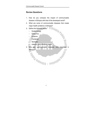 Communicable Disease Control
7
Review Questions
1. How do you compare the impact of communicable
disease in Ethiopia with that of the developed world?
2. What are some of communicable diseases that create
major health problems in Ethiopia?
3. Define the following terms:
- Epidemiology
- Epidemics
- Endemic
- Pandemic
- Sporadic
- Infection and infectious agent
4. Why are communicable diseases very important in
Ethiopia?
 