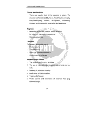 Communicable Disease Control
180
Clinical Manifestation
ƒ There are papules that further develop to ulcers. The
disease is characterized by fever, hepathosplenomegally,
lymphadenopathy, anemia, leucopoenia, thrombocy-
topenea, and progressive emaciation and weakness.
Diagnosis
ƒ Demonstration of the parasite (blood or tissue)
ƒ By culture of the motile promastigote
ƒ Using serologic test
Treatment
Pentalvalent antimonial agents
ƒ Pentamidine or
ƒ Amphotercin or
ƒ Aminoglycoside aminosidine or
ƒ Cytokine immunotherapy
Prevention and control
1. The avoidance of outdoor activities.
2. The use of mechanical barriers such as screens and bed
nets.
3. Wearing of protective clothing.
4. Application of insect repellent.
5. Treatment of cases.
6. Vector control and elimination of reservoir host (e.g.
domestic dogs).
 