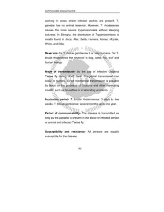 Communicable Disease Control
182
working in areas where infected vectors are present. T.
ganebie has no animal reservoir. However, T. rhodesiense
causes the more severe trypanosomiasis without sleeping
sickness. In Ethiopia, the distribution of Trypanosomiasis is
mostly found in Jinca, Afar, Setitu Humera, Konso, Moyale,
Woito, and Dilla.
Reservoir- for T. brucie gambiense it is only humans. For T.
brucie rhodesiense the reservoir is dog, cattle, fox, wolf and
human beings.
Mode of transmission- by the bite of infective Glossina
Tsetse fly during blood meal. Congenital transmission can
occur in humans. Direct mechanical transmission is possible
by blood on the proboscis of Glossina and other man-biting
insects, such as houseflies or in laboratory accidents
Incubation period- T. brucei rhodensiense: 3 days to few
weeks. T. brucei gambiense: several months up to one year.
Period of communicability- The disease is transmitted as
long as the parasite is present in the blood of infected person
or animal and infected Tsetse fly.
Susceptibility and resistance- All persons are equally
susceptible for the disease.
 