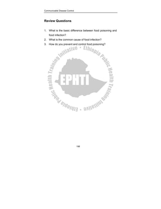 Communicable Disease Control
198
Review Questions
1. What is the basic difference between food poisoning and
food infection?
2. What is the common cause of food infection?
3. How do you prevent and control food poisoning?
 