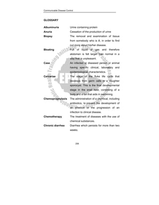 Communicable Disease Control
206
GLOSSARY
Albuminuria Urine containing protein
Anuria Cessation of the production of urine
Biopsy The removal and examination of tissue
from somebody who is ill, in order to find
out more about his/her disease.
Bloating Full of liquid or gas and therefore
abdomen is felt larger than normal in a
way that is unpleasant.
Case An infected or diseased person or animal
having specific clinical, laboratory and
epidemiological characteristics.
Cercariae The stage of the fluke life cycle that
develops from germ cells in a daughter
sporocyst. This is the final developmental
stage in the snail host, consisting of a
body and a tail that aids in swimming.
Chemoprophylaxis The administration of a chemical, including
antibiotics, to prevent the development of
an infection or the progression of an
infection to clinical disease.
Chemotherapy The treatment of diseases with the use of
chemical substances.
Chronic diarrhea Diarrhea which persists for more than two
weeks.
 