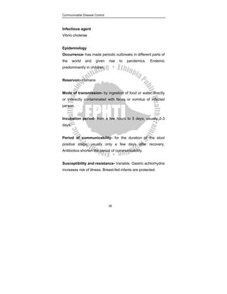 Communicable Disease Control
38
Infectious agent
Vibrio cholerae
Epidemiology
Occurrence- has made periodic outbreaks in different parts of
the world and given rise to pandemics. Endemic
predominantly in children.
Reservoir- Humans
Mode of transmission- by ingestion of food or water directly
or indirectly contaminated with feces or vomitus of infected
person.
Incubation period- from a few hours to 5 days, usually 2-3
days.
Period of communicability- for the duration of the stool
positive stage, usually only a few days after recovery.
Antibiotics shorten the period of communicability.
Susceptibility and resistance- Variable. Gastric achlorhydria
increases risk of illness. Breast-fed infants are protected.
 