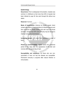 Communicable Disease Control
66
Epidemiology
Occurrence- Prior to widespread immunization, measles was
common in childhood so that more than 90% of people had
been infected by age 20; few went through life without any
attack.
Reservoir- Humans
Mode of transmission- Airborne by droplet spread, direct
contact with nasal or throat secretions of infected persons and
less commonly by articles freshly solid with nose and throat
secretion. Greater than 94% herd immunity may be needed to
interrupt community transmission.
Incubation period- 7-18 days from exposure to onset of
fever.
Period of communicability- slightly before the prodromal
period to four days after the appearance of the rash and
minimal after the second day of rash.
Susceptibility and resistance- All those who are non-
vaccinated or have not had the disease are susceptible.
Permanent immunity is acquired after natural infection or
immunization.
 