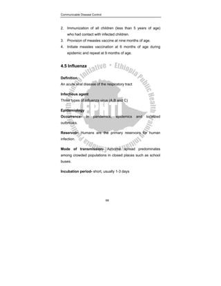 Communicable Disease Control
68
2. Immunization of all children (less than 5 years of age)
who had contact with infected children.
3. Provision of measles vaccine at nine months of age.
4. Initiate measles vaccination at 6 months of age during
epidemic and repeat at 9 months of age.
4.5 Influenza
Definition
An acute viral disease of the respiratory tract
Infectious agent
Three types of influenza virus (A,B and C)
Epidemiology
Occurrence- In pandemics, epidemics and localized
outbreaks.
Reservoir- Humans are the primary reservoirs for human
infection.
Mode of transmission- Airborne spread predominates
among crowded populations in closed places such as school
buses.
Incubation period- short, usually 1-3 days
 
