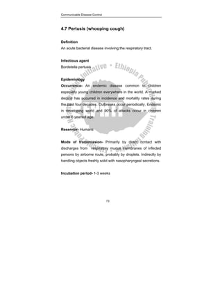 Communicable Disease Control
73
4.7 Pertusis (whooping cough)
Definition
An acute bacterial disease involving the respiratory tract.
Infectious agent
Bordetella pertusis
Epidemiology
Occurrence- An endemic disease common to children
especially young children everywhere in the world. A marked
decline has occurred in incidence and mortality rates during
the past four decades. Outbreaks occur periodically. Endemic
in developing world and 90% of attacks occur in children
under 6 yearsof age.
Reservoir- Humans
Mode of transmission- Primarily by direct contact with
discharges from respiratory mucus membranes of infected
persons by airborne route, probably by droplets. Indirectly by
handling objects freshly solid with nasopharyngeal secretions.
Incubation period- 1-3 weeks
 