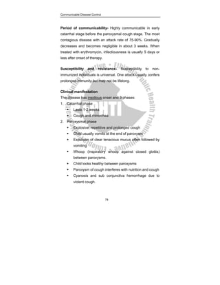 Communicable Disease Control
74
Period of communicability- Highly communicable in early
catarrhal stage before the paroxysmal cough stage. The most
contagious disease with an attack rate of 75-90%. Gradually
decreases and becomes negligible in about 3 weeks. When
treated with erythromycin, infectiousness is usually 5 days or
less after onset of therapy.
Susceptibility and resistance- Susceptibility to non-
immunized individuals is universal. One attack usually confers
prolonged immunity but may not be lifelong.
Clinical manifestation
The disease has insidious onset and 3 phases:
1. Catarrhal phase
ƒ Lasts 1-2 weeks
ƒ Cough and rhinorrhea
2. Paroxysmal phase
ƒ Explosive, repetitive and prolonged cough
ƒ Child usually vomits at the end of paroxysm
ƒ Expulsion of clear tenacious mucus often followed by
vomiting
ƒ Whoop (inspiratory whoop against closed glottis)
between paroxysms.
ƒ Child looks healthy between paroxysms
ƒ Paroxysm of cough interferes with nutrition and cough
ƒ Cyanosis and sub conjunctiva hemorrhage due to
violent cough.
 