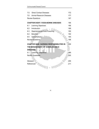 Communicable Disease Control
vii
7.5 Direct Contact Diseases 172
7.6 Animal Reservoir Diseases 177
Review Questions 187
CHAPTER EIGHT: FOOD-BORNE DISEASES 188
8.1 Learning Objectives 188
8.2 Introduction 188
8.3 Staphylococcal Food Poisoning 189
8.4 Botulism 192
8.5 Salmonellosis 195
Review Questions 198
CHAPTER NINE: NURSING RESPONSIBILITIES IN
THE MANAGEMENT OF COMMUNICABLE
DISEASES
199
9.1 Learning Objectives 199
Review Questions 205
Glossary 206
References 211
 
