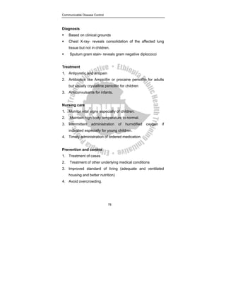 Communicable Disease Control
78
Diagnosis
ƒ Based on clinical grounds
ƒ Chest X-ray- reveals consolidation of the affected lung
tissue but not in children.
ƒ Sputum gram stain- reveals gram negative diplococci
Treatment
1. Antipyretic and antipain
2. Antibiotics like Ampicillin or procaine penicillin for adults
but usually crystalline penicillin for children
3. Anticonvulsants for infants.
Nursing care
1. Monitor vital signs especially of children.
2. Maintain high body temperature to normal.
3. Intermittent administration of humidified oxygen if
indicated especially for young children.
4. Timely administration of ordered medication.
Prevention and control
1. Treatment of cases
2. Treatment of other underlying medical conditions
3. Improved standard of living (adequate and ventilated
housing and better nutrition)
4. Avoid overcrowding.
 
