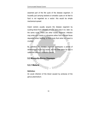 Communicable Disease Control
93
essential part of the life cycle of the disease organism. A
housefly just carrying bacteria or amoebic cysts on its feet to
food is not regarded as a vector: this would be simple
mechanical spread.
Insect vectors usually acquire the disease organism by
sucking blood from infected persons, and pass it on, later, by
the same route. There are other routes, however; infection
may enter skin cracks or abrasions either from infected feces
deposited when feeding, or from body fluid when an insect is
crushed.
By definition the disease organism undergoes a period of
development inside the vector, and the time taken for this is
called the extrinsic incubation period.
5.3 Mosquito-Borne Diseases
5.3.1 Malaria
Definition
An acute infection of the blood caused by protozoa of the
genus plasmodium.
 