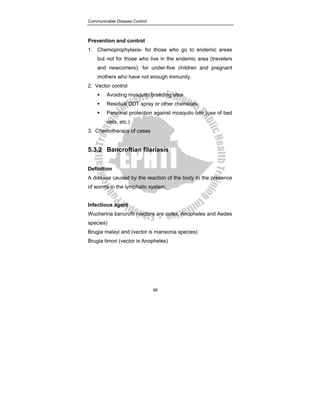 Communicable Disease Control
98
Prevention and control
1. Chemoprophylaxis- for those who go to endemic areas
but not for those who live in the endemic area (travelers
and newcomers); for under-five children and pregnant
mothers who have not enough immunity.
2. Vector control
ƒ Avoiding mosquito breeding sites
ƒ Residual DDT spray or other chemicals
ƒ Personal protection against mosquito bite (use of bed
nets, etc.)
3. Chemotherapy of cases
5.3.2 Bancroftian filariasis
Definition
A disease caused by the reaction of the body to the presence
of worms in the lymphatic system.
Infectious agent
Wucheriria bancrofti (vectors are culex, Anopheles and Aedes
species)
Brugia malayi and (vector is mansonia species)
Brugia timori (vector is Anopheles)
 