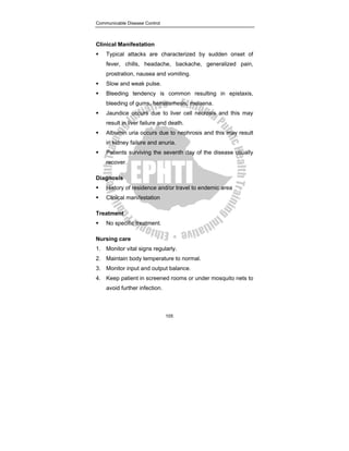 Communicable Disease Control
105
Clinical Manifestation
ƒ Typical attacks are characterized by sudden onset of
fever, chills, headache, backache, generalized pain,
prostration, nausea and vomiting.
ƒ Slow and weak pulse.
ƒ Bleeding tendency is common resulting in epistaxis,
bleeding of gums, hematemesis, melaena.
ƒ Jaundice occurs due to liver cell necrosis and this may
result in liver failure and death.
ƒ Albumin uria occurs due to nephrosis and this may result
in kidney failure and anuria.
ƒ Patients surviving the seventh day of the disease usually
recover.
Diagnosis
ƒ History of residence and/or travel to endemic area
ƒ Clinical manifestation
Treatment
ƒ No specific treatment.
Nursing care
1. Monitor vital signs regularly.
2. Maintain body temperature to normal.
3. Monitor input and output balance.
4. Keep patient in screened rooms or under mosquito nets to
avoid further infection.
 