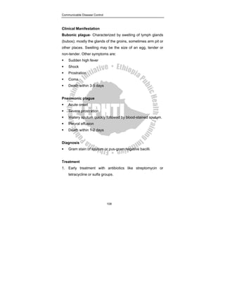 Communicable Disease Control
108
Clinical Manifestation
Bubonic plague- Characterized by swelling of lymph glands
(bubos); mostly the glands of the groins, sometimes arm pit or
other places. Swelling may be the size of an egg, tender or
non-tender. Other symptoms are:
ƒ Sudden high fever
ƒ Shock
ƒ Prostration
ƒ Coma
ƒ Death within 3-5 days
Pneumonic plague
ƒ Acute onset
ƒ Severe prostration
ƒ Watery sputum quickly followed by blood-stained sputum.
ƒ Pleural effusion
ƒ Death within 1-2 days
Diagnosis
ƒ Gram stain of sputum or pus-gram negative bacilli.
Treatment
1. Early treatment with antibiotics like streptomycin or
tetracycline or sulfa groups.
 