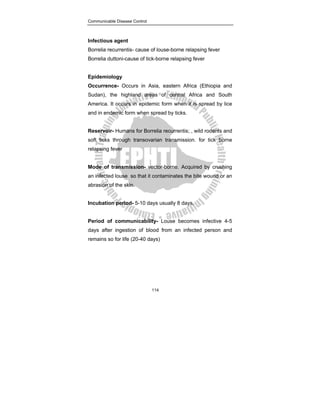 Communicable Disease Control
114
Infectious agent
Borrelia recurrentis- cause of louse-borne relapsing fever
Borrelia duttoni-cause of tick-borne relapsing fever
Epidemiology
Occurrence- Occurs in Asia, eastern Africa (Ethiopia and
Sudan), the highland areas of central Africa and South
America. It occurs in epidemic form when it is spread by lice
and in endemic form when spread by ticks.
Reservoir- Humans for Borrelia recurrentis; , wild rodents and
soft ticks through transovarian transmission. for tick borne
relapsing fever
Mode of transmission- vector-borne. Acquired by crushing
an infected louse so that it contaminates the bite wound or an
abrasion of the skin.
Incubation period- 5-10 days usually 8 days.
Period of communicability- Louse becomes infective 4-5
days after ingestion of blood from an infected person and
remains so for life (20-40 days)
 