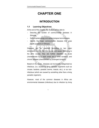 Communicable Disease Control
1
CHAPTER ONE
INTRODUCTION
1.1 Learning Objectives
At the end of this chapter, the student will be able to:
- Describe the burden of communicable diseases in
Ethiopia.
- Define epidemiology and epidemiological terminologies.
- Identify the major communicable diseases that pose
health problems in Ethiopia.
Diseases can be classified according to two major
dimensions, namely the time course and cause. According to
the time course, they are further classified as acute
(characterized by a rapid onset and a short duration), and
chronic disease (characterized by prolonged duration).
Based on the cause, diseases can be broadly categorized as
infectious, (i.e. caused by living parasitic organisms such as
viruses, bacteria, parasitic worms, insects, etc.), or as non-
infectious (which are caused by something other than a living
parasitic organism).
However, most of the common diseases in Africa are
environmental diseases (infectious) due to infection by living
 