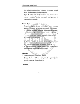 Communicable Disease Control
121
ƒ The inflammatory reaction, resulting in fibrosis, causes
signs and symptoms of schistosomiasis.
ƒ Sign of colitis with bloody diarrhea and cramps in S.
mansoni infection. Terminal haematuria and dysuria in S.
haematobium infection.
D. Late stage
ƒ This is the stage of fibrosis, which occurs where there are
eggs in the tissues. Around the bladder this may result in:
- Stricture of urethra leading to urine retention or fistula.
- Dilatation of ureters (hydroureter) and kidney
(hydronephrosis) possibly leading to kidney failure
- Calcification of bladder.
ƒ In the liver portal hypertension leads to hypersplenism
and anemia, eosophageal varices and bleeding.
ƒ In the lungs fibrosis results in pulmonary hypertension,
which leads to congestive cardiac failure.
Diagnosis
ƒ Demonstration of ova in urine or feces,
ƒ Biopsy of urine and feces are repeatedly negative (rectal
snip, liver biopsy, bladder biopsy).
Treatment
 