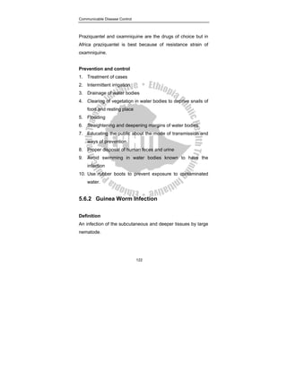 Communicable Disease Control
122
Praziquantel and oxamniquine are the drugs of choice but in
Africa praziquantel is best because of resistance strain of
oxamniquine.
Prevention and control
1. Treatment of cases
2. Intermittent irrigation
3. Drainage of water bodies
4. Clearing of vegetation in water bodies to deprive snails of
food and resting place
5. Flooding
6. Straightening and deepening margins of water bodies
7. Educating the public about the mode of transmission and
ways of prevention
8. Proper disposal of human feces and urine
9. Avoid swimming in water bodies known to have the
infection
10. Use rubber boots to prevent exposure to contaminated
water.
5.6.2 Guinea Worm Infection
Definition
An infection of the subcutaneous and deeper tissues by large
nematode.
 