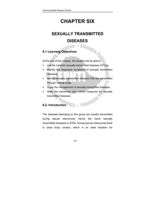 Communicable Disease Control
127
CHAPTER SIX
SEXUALLY TRANSMITTED
DISEASES
6.1 Learning Objectives
At the end of this chapter, the student will be able to:
ƒ List the common sexually transmitted diseases (STDs).
ƒ Identify the diagnostic symptoms of sexually transmitted
diseases.
ƒ Identify sexually transmitted diseases that are transmitted
through vertical route.
ƒ Apply the management of sexually transmitted diseases.
ƒ State the preventive and control measures for sexually
transmitted diseases.
6.2. Introduction
The diseases belonging to this group are usually transmitted
during sexual intercourse; hence the name sexually
transmitted diseases or STDs. During sexual intercourse there
is close body contact, which is an ideal situation for
 