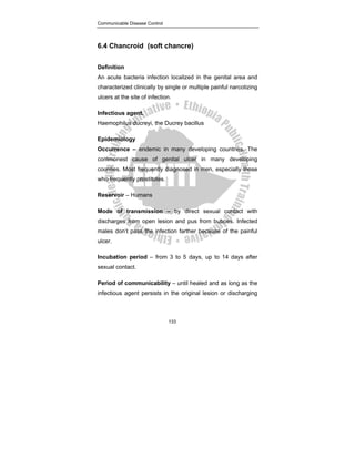 Communicable Disease Control
133
6.4 Chancroid (soft chancre)
Definition
An acute bacteria infection localized in the genital area and
characterized clinically by single or multiple painful narcotizing
ulcers at the site of infection.
Infectious agent.
Haemophilus ducreyi, the Ducrey bacillus
Epidemiology
Occurrence – endemic in many developing countries. The
commonest cause of genital ulcer in many developing
counties. Most frequently diagnosed in men, especially those
who frequently prostitutes.
Reservoir – Humans
Mode of transmission – by direct sexual contact with
discharges from open lesion and pus from buboes. Infected
males don’t pass the infection farther because of the painful
ulcer.
Incubation period – from 3 to 5 days, up to 14 days after
sexual contact.
Period of communicability – until healed and as long as the
infectious agent persists in the original lesion or discharging
 