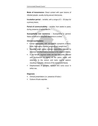 Communicable Disease Control
136
Mode of transmission- Direct contact with open lesions of
infected people, usually during sexual intercourse.
Incubation period – variable, with a range of 3 – 30 days for
a primary lesion.
Period of communicability – variable, from weeks to years,
during presence of active lesions.
Susceptibility and resistance – Susceptibility is general.
Status of natural or acquired resistance is unclear.
Clinical manifestation
ƒ Lymph adenopathy with non-specific symptoms of fever,
chills, head ache, malaise, anorexia and weight loss.
ƒ Regional lymph nodes undergo suppuration followed by
extension of inflammatory process to the adjacent tissues.
ƒ In the female, inguinal nodes are less frequently affected
and involvement is mainly of the pelvic nodes with
extension to the rectum and recto vaginal septum,
resulting in proctitis, stricture of the rectum and fistula.
ƒ Elepthantiasis of genitalia, scrotum and vulva occur in
either sex.
Diagnosis
ƒ Clinical presentation (i.e. presence of bubo.)
ƒ Culture of bubo aspirate.
 
